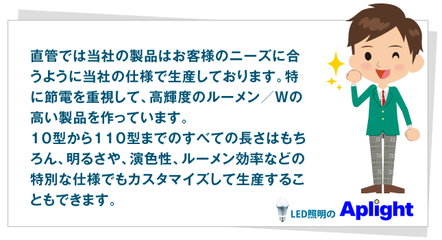 直管では当社の製品はお客様のニーズに合うように当社の仕様で生産しております。特に節電を重視して、高輝度のルーメン／Wの高い製品を作っています。１０型から１１０型までのすべての長さはもちろん、明るさや、演色性、ルーメン効率などの特別な仕様でもカスタマイズして生産することもできます。