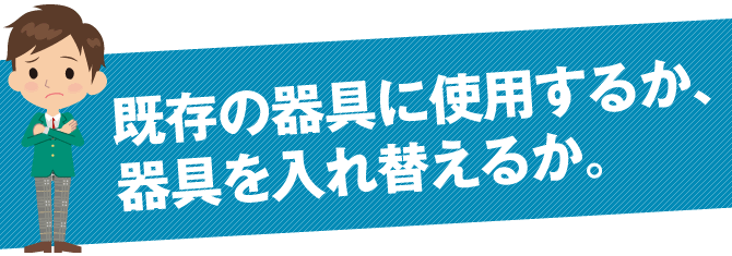 既存の器具に使用するか、器具を入れ替えるか。
