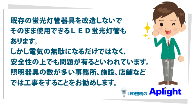 既存の蛍光灯管器具を改造しないでそのまま使用できるＬＥＤ蛍光灯管もあります。しかし電気の無駄になるだけではなく、安全性の上でも問題が有るといわれています。照明器具の数が多い事務所、施設、店舗などでは工事をすることをお勧めします。