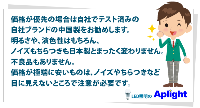 価格が優先の場合は自社でテスト済みの自社ブランドの中国製をお勧めします。明るさや、演色性はもちろん、ノイズもちらつきも日本製とまったく変わりません。不良品もありません。価格が極端に安いものは、ノイズやちらつきなど目に見えないところで注意が必要です。