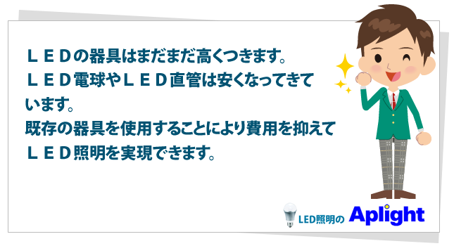 ＬＥＤの器具はまだまだ高くつきます。ＬＥＤ電球やＬＥＤ直管は安くなってきています。既存の器具を使用することにより費用を抑えてＬＥＤ照明を実現できます。